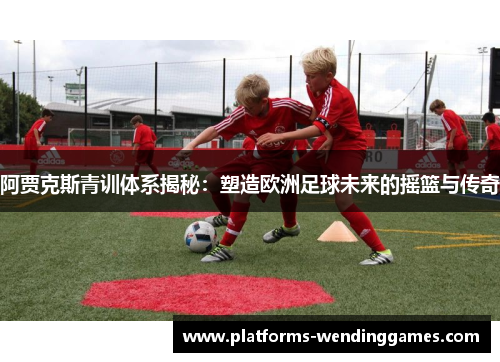阿贾克斯青训体系揭秘：塑造欧洲足球未来的摇篮与传奇